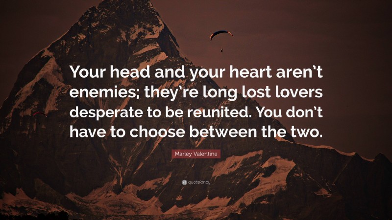 Marley Valentine Quote: “Your head and your heart aren’t enemies; they’re long lost lovers desperate to be reunited. You don’t have to choose between the two.”