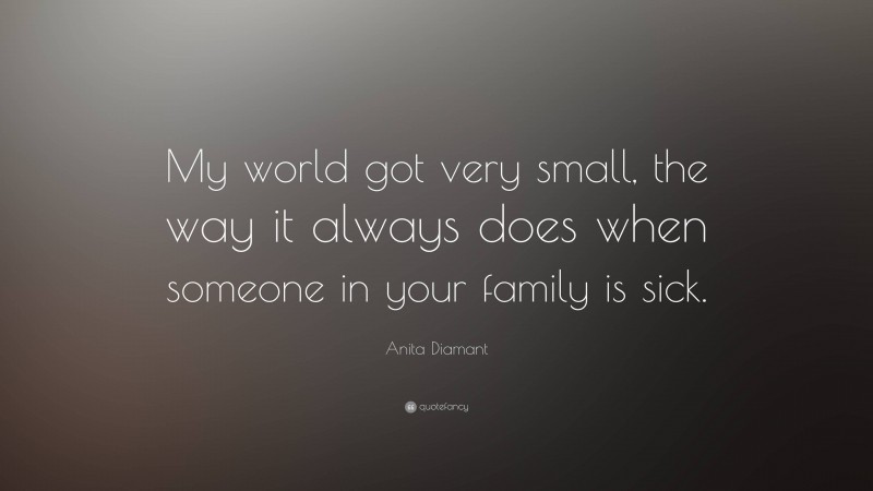 Anita Diamant Quote: “My world got very small, the way it always does when someone in your family is sick.”