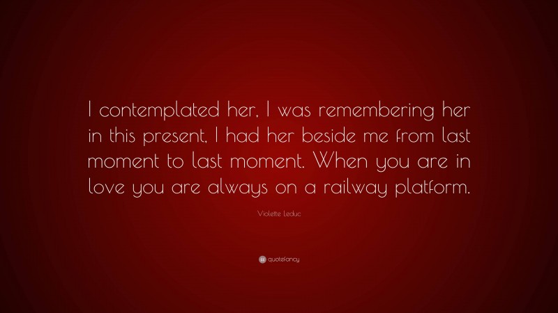 Violette Leduc Quote: “I contemplated her, I was remembering her in this present, I had her beside me from last moment to last moment. When you are in love you are always on a railway platform.”