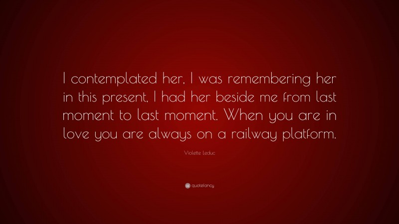 Violette Leduc Quote: “I contemplated her, I was remembering her in this present, I had her beside me from last moment to last moment. When you are in love you are always on a railway platform.”