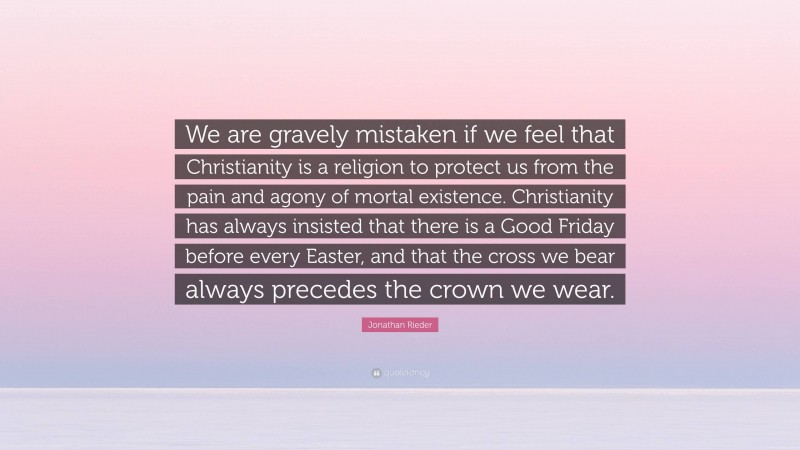 Jonathan Rieder Quote: “We are gravely mistaken if we feel that Christianity is a religion to protect us from the pain and agony of mortal existence. Christianity has always insisted that there is a Good Friday before every Easter, and that the cross we bear always precedes the crown we wear.”