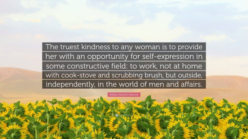William Moulton Marston Quote: “The truest kindness to any woman is to provide her with an opportunity for self-expression in some constructive field: to work, not at home with cook-stove and scrubbing brush, but outside, independently, in the world of men and affairs.”