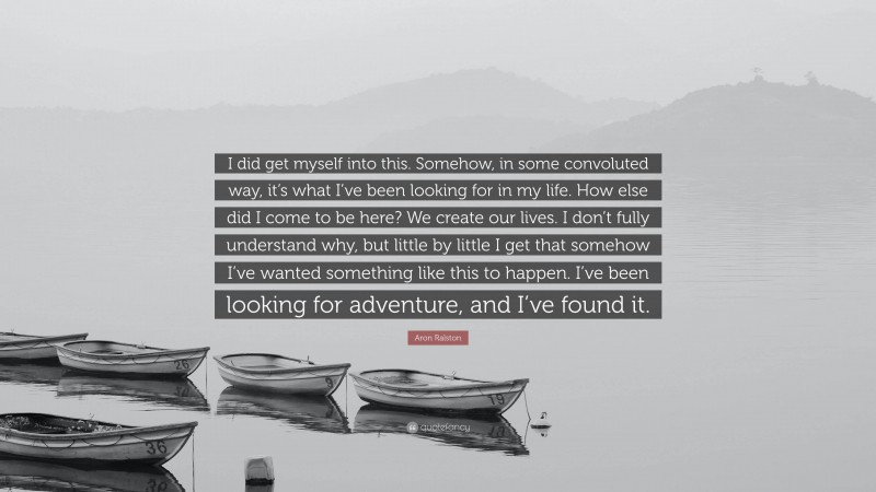 Aron Ralston Quote: “I did get myself into this. Somehow, in some convoluted way, it’s what I’ve been looking for in my life. How else did I come to be here? We create our lives. I don’t fully understand why, but little by little I get that somehow I’ve wanted something like this to happen. I’ve been looking for adventure, and I’ve found it.”