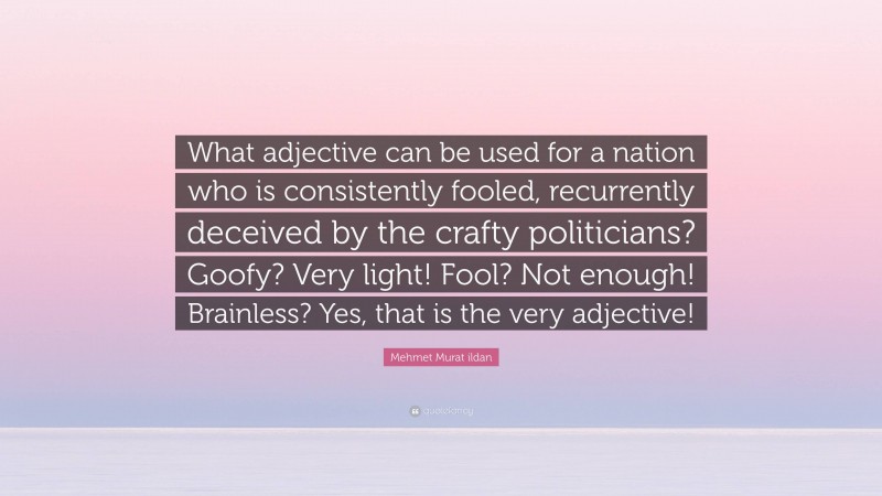 Mehmet Murat ildan Quote: “What adjective can be used for a nation who is consistently fooled, recurrently deceived by the crafty politicians? Goofy? Very light! Fool? Not enough! Brainless? Yes, that is the very adjective!”