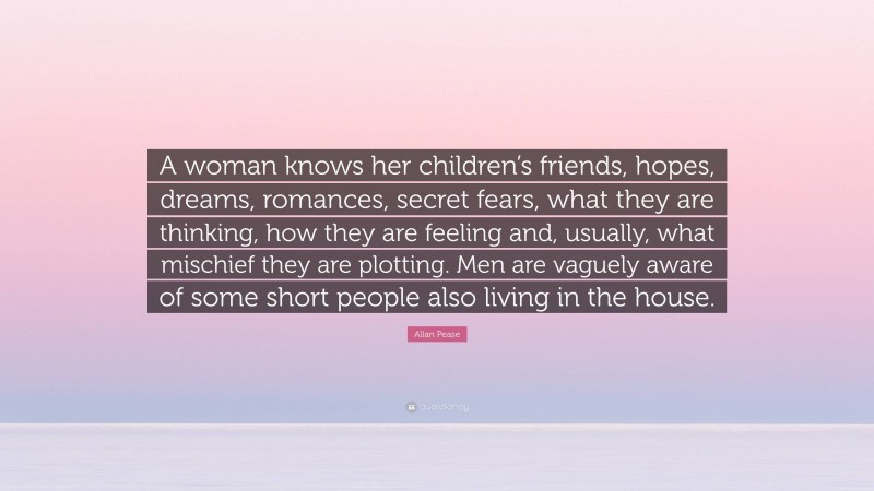 Allan Pease Quote: “A woman knows her children’s friends, hopes, dreams, romances, secret fears, what they are thinking, how they are feeling and, usually, what mischief they are plotting. Men are vaguely aware of some short people also living in the house.”