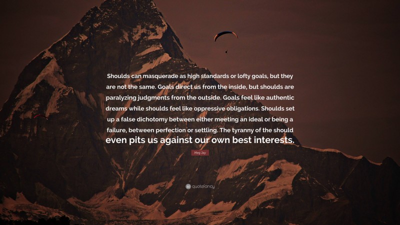 Meg Jay Quote: “Shoulds can masquerade as high standards or lofty goals, but they are not the same. Goals direct us from the inside, but shoulds are paralyzing judgments from the outside. Goals feel like authentic dreams while shoulds feel like oppressive obligations. Shoulds set up a false dichotomy between either meeting an ideal or being a failure, between perfection or settling. The tyranny of the should even pits us against our own best interests.”