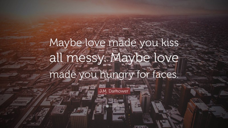 J.M. Darhower Quote: “Maybe love made you kiss all messy. Maybe love made you hungry for faces.”