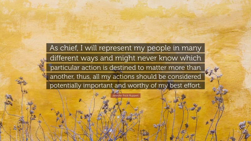 Jennifer Frick-Ruppert Quote: “As chief, I will represent my people in many different ways and might never know which particular action is destined to matter more than another, thus, all my actions should be considered potentially important and worthy of my best effort.”