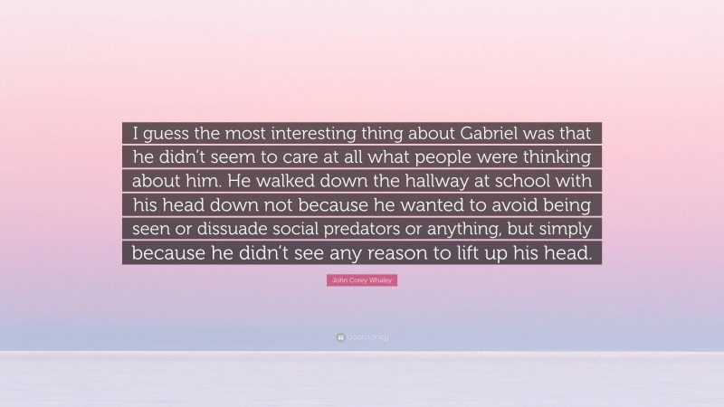 John Corey Whaley Quote: “I guess the most interesting thing about Gabriel was that he didn’t seem to care at all what people were thinking about him. He walked down the hallway at school with his head down not because he wanted to avoid being seen or dissuade social predators or anything, but simply because he didn’t see any reason to lift up his head.”