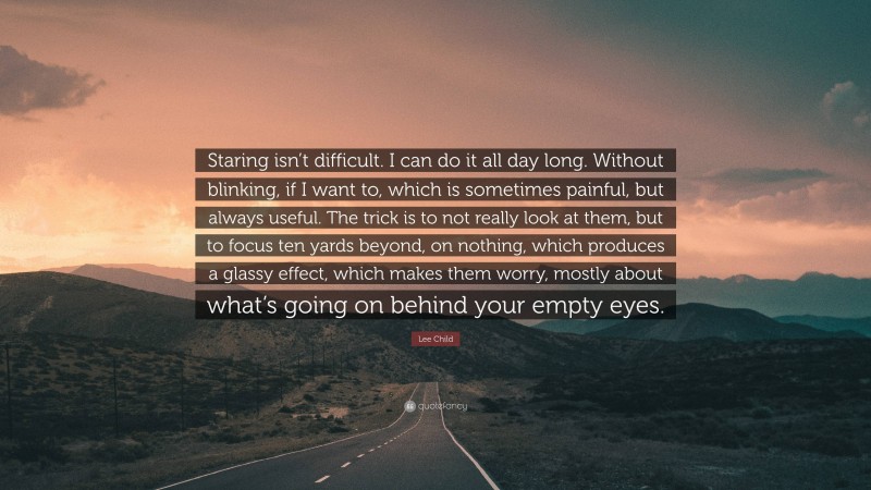 Lee Child Quote: “Staring isn’t difficult. I can do it all day long. Without blinking, if I want to, which is sometimes painful, but always useful. The trick is to not really look at them, but to focus ten yards beyond, on nothing, which produces a glassy effect, which makes them worry, mostly about what’s going on behind your empty eyes.”