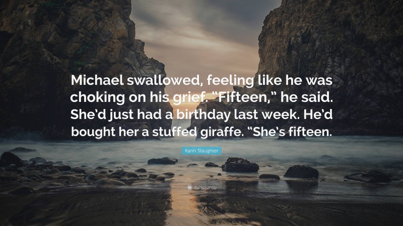 Karin Slaughter Quote: “Michael swallowed, feeling like he was choking on his grief. “Fifteen,” he said. She’d just had a birthday last week. He’d bought her a stuffed giraffe. “She’s fifteen.”