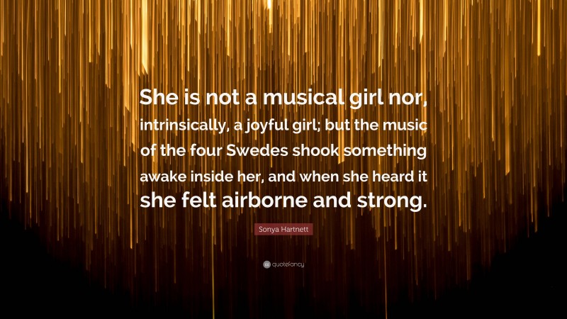 Sonya Hartnett Quote: “She is not a musical girl nor, intrinsically, a joyful girl; but the music of the four Swedes shook something awake inside her, and when she heard it she felt airborne and strong.”
