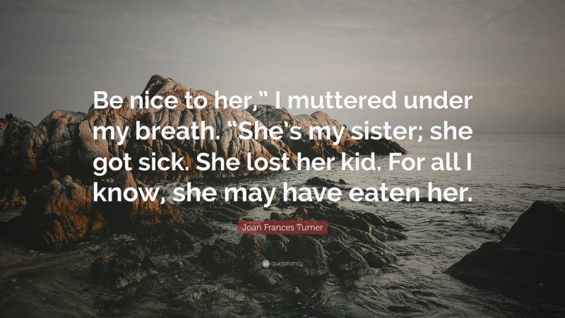 Joan Frances Turner Quote: “Be nice to her,” I muttered under my breath. “She’s my sister; she got sick. She lost her kid. For all I know, she may have eaten her.”