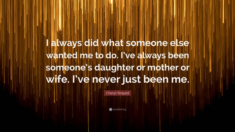 Cheryl Strayed Quote: “I always did what someone else wanted me to do. I’ve always been someone’s daughter or mother or wife. I’ve never just been me.”