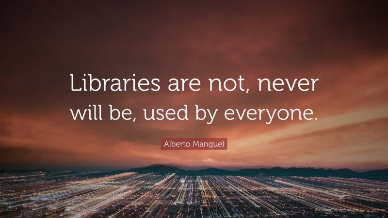 Alberto Manguel Quote: “Libraries are not, never will be, used by everyone.”