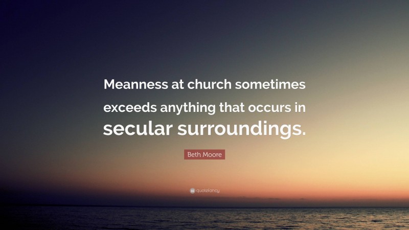 Beth Moore Quote: “Meanness at church sometimes exceeds anything that occurs in secular surroundings.”