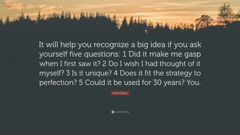 David Ogilvy Quote: “It will help you recognize a big idea if you ask yourself five questions: 1 Did it make me gasp when I first saw it? 2 Do I wish I had thought of it myself? 3 Is it unique? 4 Does it fit the strategy to perfection? 5 Could it be used for 30 years? You.”