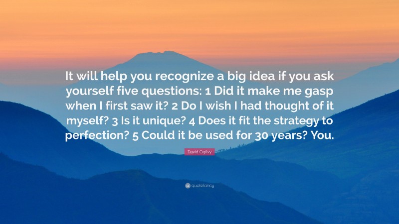 David Ogilvy Quote: “It will help you recognize a big idea if you ask yourself five questions: 1 Did it make me gasp when I first saw it? 2 Do I wish I had thought of it myself? 3 Is it unique? 4 Does it fit the strategy to perfection? 5 Could it be used for 30 years? You.”