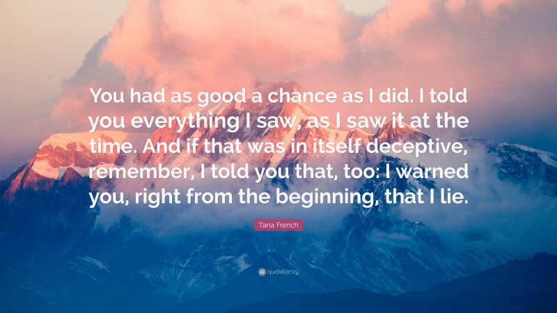 Tana French Quote: “You had as good a chance as I did. I told you everything I saw, as I saw it at the time. And if that was in itself deceptive, remember, I told you that, too: I warned you, right from the beginning, that I lie.”