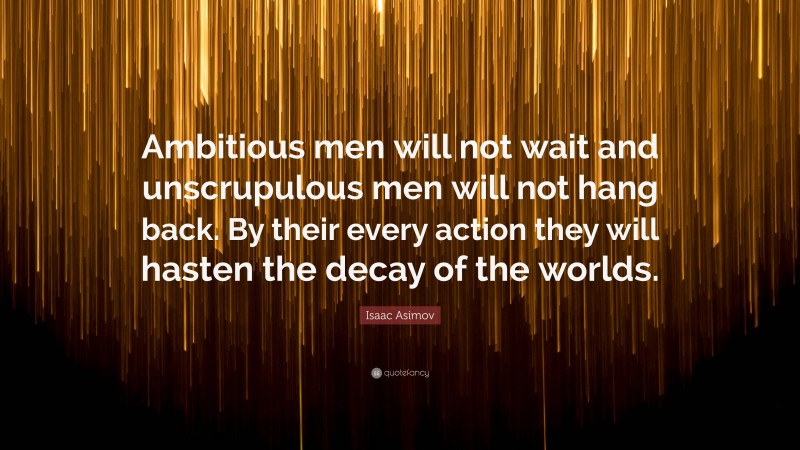 Isaac Asimov Quote: “Ambitious men will not wait and unscrupulous men will not hang back. By their every action they will hasten the decay of the worlds.”