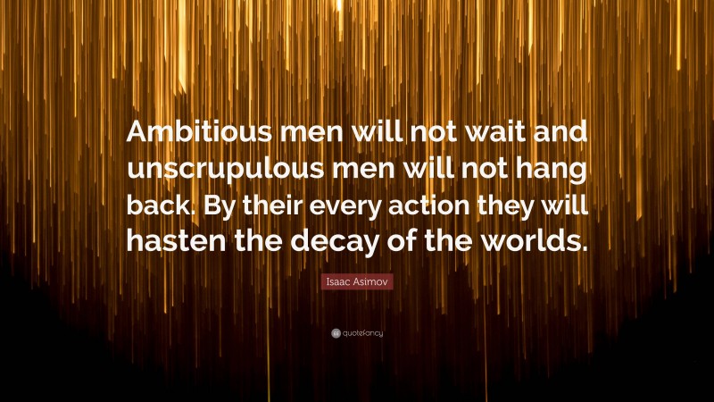Isaac Asimov Quote: “Ambitious men will not wait and unscrupulous men will not hang back. By their every action they will hasten the decay of the worlds.”