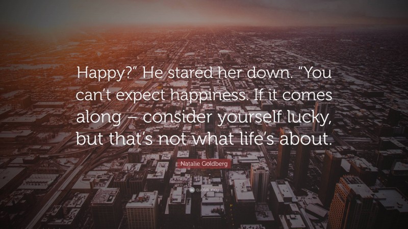 Natalie Goldberg Quote: “Happy?” He stared her down. “You can’t expect happiness. If it comes along – consider yourself lucky, but that’s not what life’s about.”