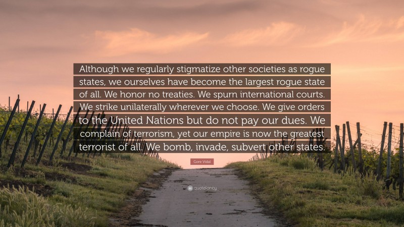 Gore Vidal Quote: “Although we regularly stigmatize other societies as rogue states, we ourselves have become the largest rogue state of all. We honor no treaties. We spurn international courts. We strike unilaterally wherever we choose. We give orders to the United Nations but do not pay our dues. We complain of terrorism, yet our empire is now the greatest terrorist of all. We bomb, invade, subvert other states.”