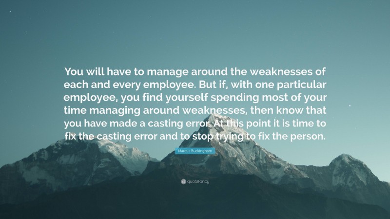 Marcus Buckingham Quote: “You will have to manage around the weaknesses of each and every employee. But if, with one particular employee, you find yourself spending most of your time managing around weaknesses, then know that you have made a casting error. At this point it is time to fix the casting error and to stop trying to fix the person.”