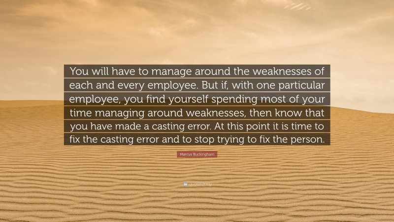 Marcus Buckingham Quote: “You will have to manage around the weaknesses of each and every employee. But if, with one particular employee, you find yourself spending most of your time managing around weaknesses, then know that you have made a casting error. At this point it is time to fix the casting error and to stop trying to fix the person.”