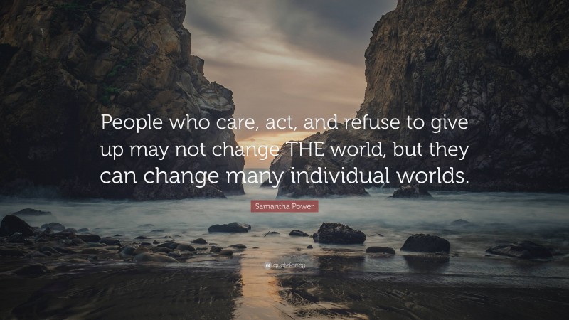 Samantha Power Quote: “People who care, act, and refuse to give up may not change THE world, but they can change many individual worlds.”