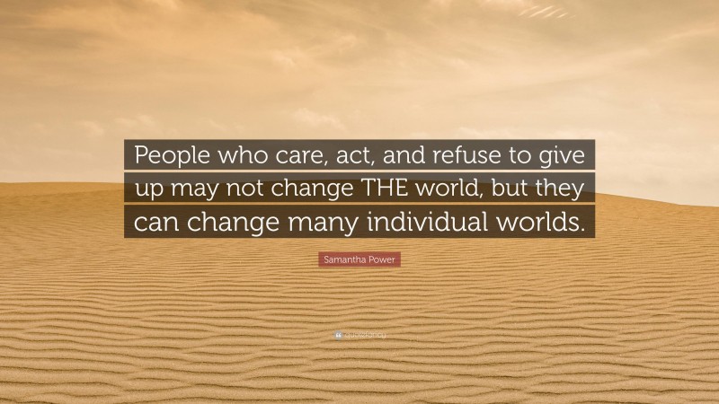 Samantha Power Quote: “People who care, act, and refuse to give up may not change THE world, but they can change many individual worlds.”