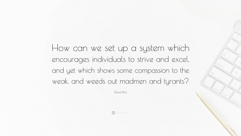 David Brin Quote: “How can we set up a system which encourages individuals to strive and excel, and yet which shows some compassion to the weak, and weeds out madmen and tyrants?”