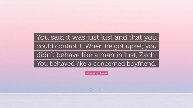 Alessandra Hazard Quote: “You said it was just lust and that you could control it. When he got upset, you didn’t behave like a man in lust, Zach. You behaved like a concerned boyfriend.”