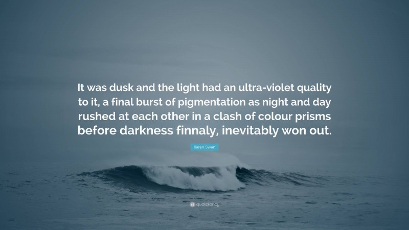 Karen Swan Quote: “It was dusk and the light had an ultra-violet quality to it, a final burst of pigmentation as night and day rushed at each other in a clash of colour prisms before darkness finnaly, inevitably won out.”