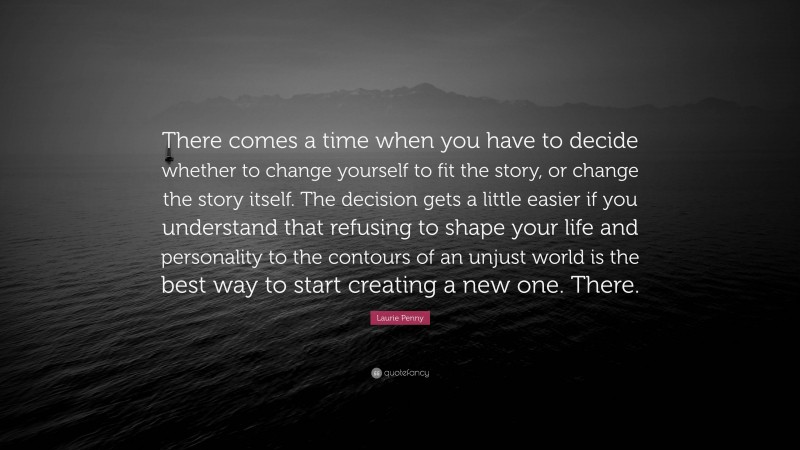Laurie Penny Quote: “There comes a time when you have to decide whether to change yourself to fit the story, or change the story itself. The decision gets a little easier if you understand that refusing to shape your life and personality to the contours of an unjust world is the best way to start creating a new one. There.”