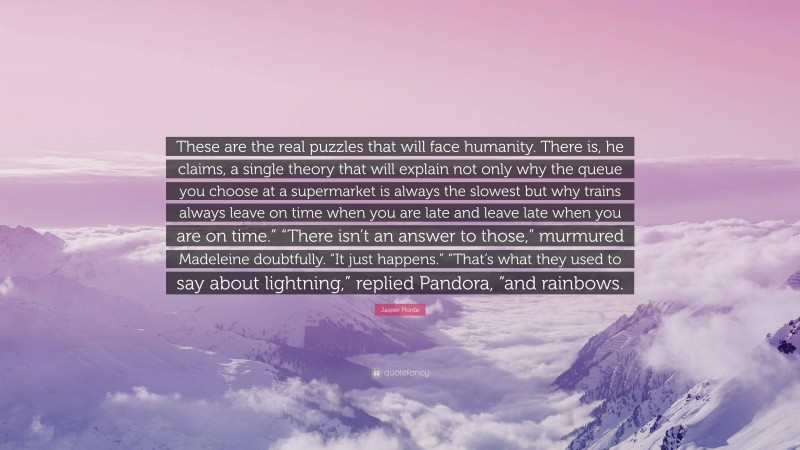 Jasper Fforde Quote: “These are the real puzzles that will face humanity. There is, he claims, a single theory that will explain not only why the queue you choose at a supermarket is always the slowest but why trains always leave on time when you are late and leave late when you are on time.” “There isn’t an answer to those,” murmured Madeleine doubtfully. “It just happens.” “That’s what they used to say about lightning,” replied Pandora, “and rainbows.”