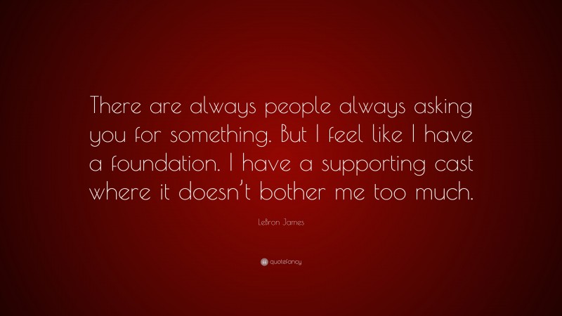 LeBron James Quote: “There are always people always asking you for something. But I feel like I have a foundation. I have a supporting cast where it doesn’t bother me too much.”