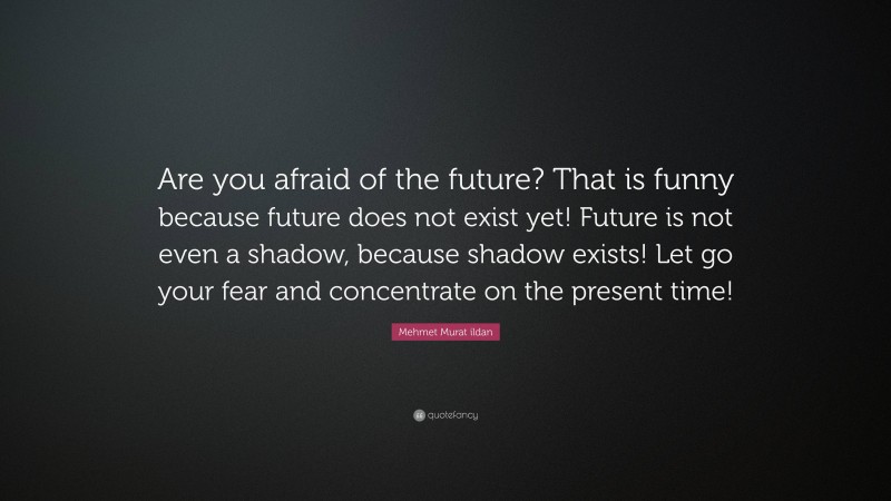 Mehmet Murat ildan Quote: “Are you afraid of the future? That is funny because future does not exist yet! Future is not even a shadow, because shadow exists! Let go your fear and concentrate on the present time!”