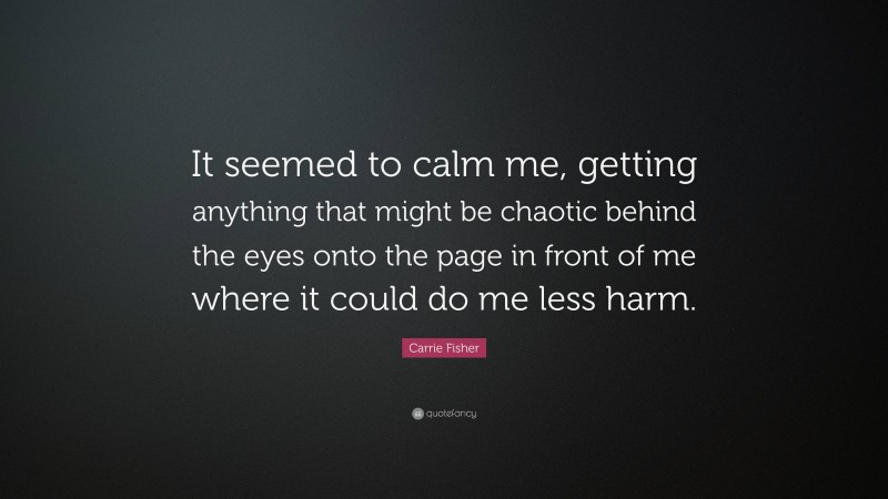 Carrie Fisher Quote: “It seemed to calm me, getting anything that might be chaotic behind the eyes onto the page in front of me where it could do me less harm.”