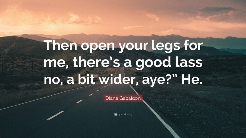 Diana Gabaldon Quote: “Then open your legs for me, there’s a good lass no, a bit wider, aye?” He.”