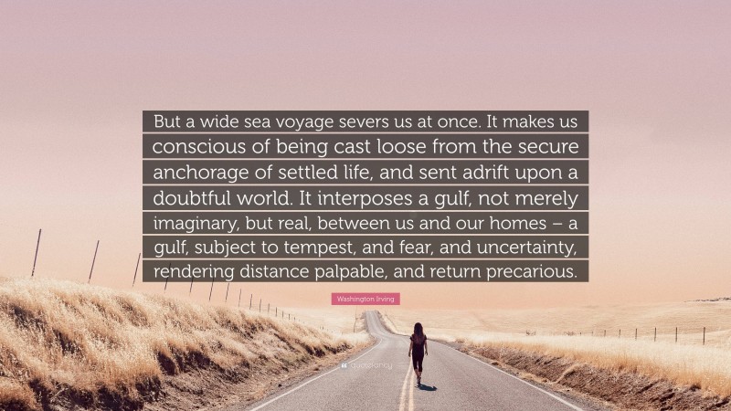 Washington Irving Quote: “But a wide sea voyage severs us at once. It makes us conscious of being cast loose from the secure anchorage of settled life, and sent adrift upon a doubtful world. It interposes a gulf, not merely imaginary, but real, between us and our homes – a gulf, subject to tempest, and fear, and uncertainty, rendering distance palpable, and return precarious.”