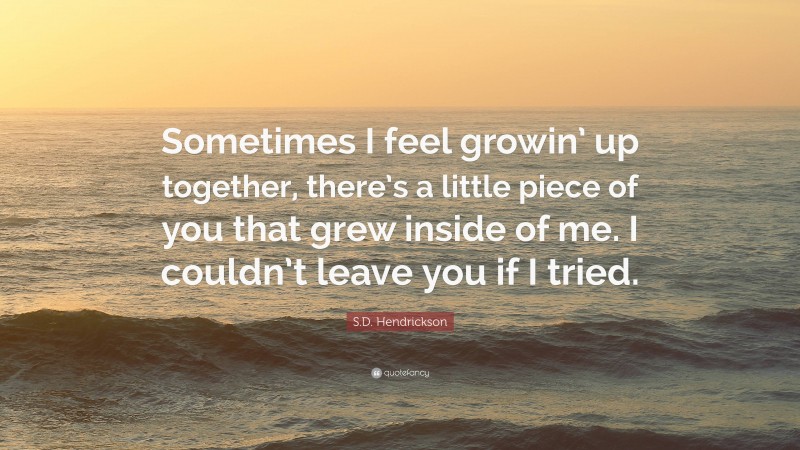 S.D. Hendrickson Quote: “Sometimes I feel growin’ up together, there’s a little piece of you that grew inside of me. I couldn’t leave you if I tried.”