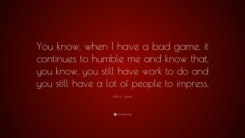LeBron James Quote: “You know, when I have a bad game, it continues to humble me and know that, you know, you still have work to do and you still have a lot of people to impress.”