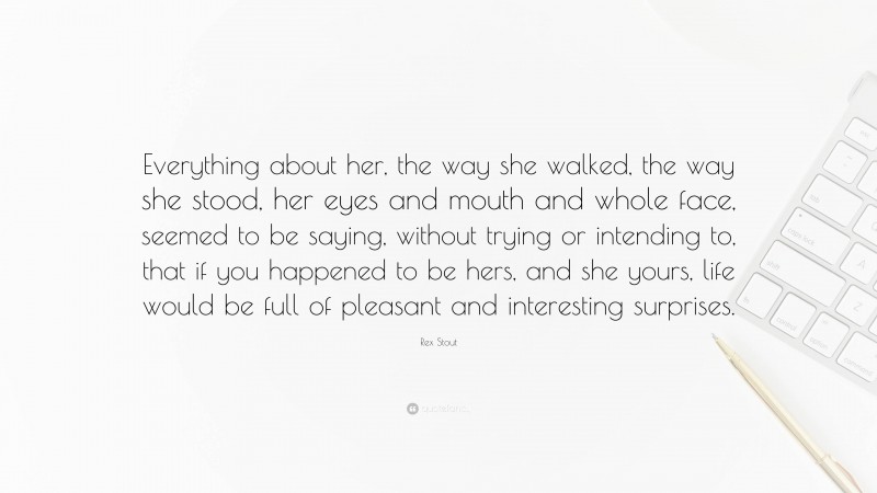 Rex Stout Quote: “Everything about her, the way she walked, the way she stood, her eyes and mouth and whole face, seemed to be saying, without trying or intending to, that if you happened to be hers, and she yours, life would be full of pleasant and interesting surprises.”
