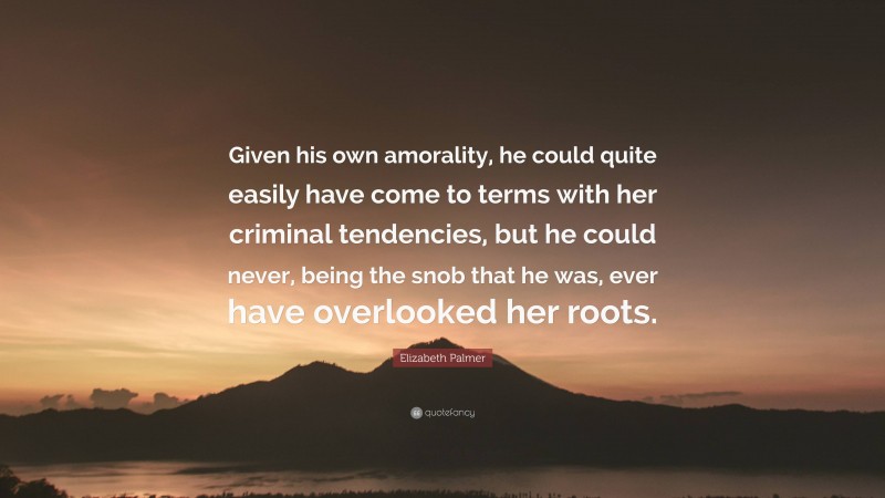 Elizabeth Palmer Quote: “Given his own amorality, he could quite easily have come to terms with her criminal tendencies, but he could never, being the snob that he was, ever have overlooked her roots.”