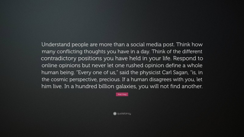 Matt Haig Quote: “Understand people are more than a social media post. Think how many conflicting thoughts you have in a day. Think of the different contradictory positions you have held in your life. Respond to online opinions but never let one rushed opinion define a whole human being. “Every one of us,” said the physicist Carl Sagan, “is, in the cosmic perspective, precious. If a human disagrees with you, let him live. In a hundred billion galaxies, you will not find another.”