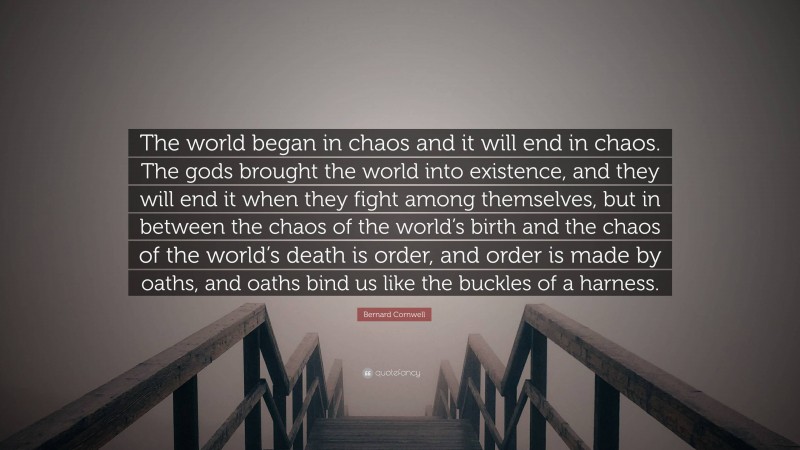 Bernard Cornwell Quote: “The world began in chaos and it will end in chaos. The gods brought the world into existence, and they will end it when they fight among themselves, but in between the chaos of the world’s birth and the chaos of the world’s death is order, and order is made by oaths, and oaths bind us like the buckles of a harness.”