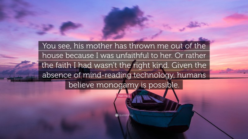 Matt Haig Quote: “You see, his mother has thrown me out of the house because I was unfaithful to her. Or rather the faith I had wasn’t the right kind. Given the absence of mind-reading technology, humans believe monogamy is possible.”