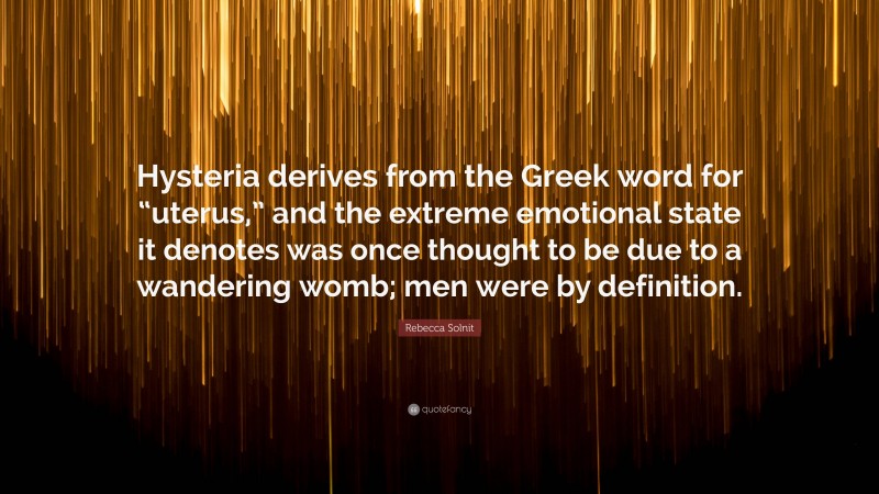 Rebecca Solnit Quote: “Hysteria derives from the Greek word for “uterus,” and the extreme emotional state it denotes was once thought to be due to a wandering womb; men were by definition.”