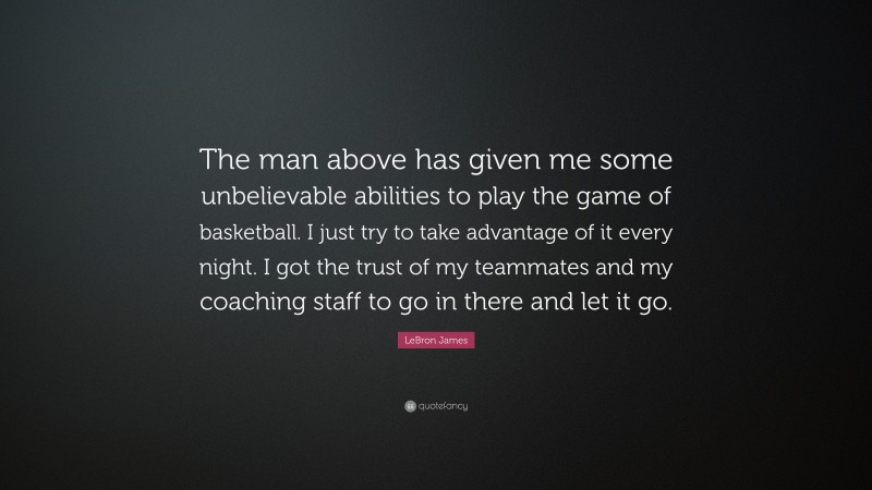 LeBron James Quote: “The man above has given me some unbelievable abilities to play the game of basketball. I just try to take advantage of it every night. I got the trust of my teammates and my coaching staff to go in there and let it go.”